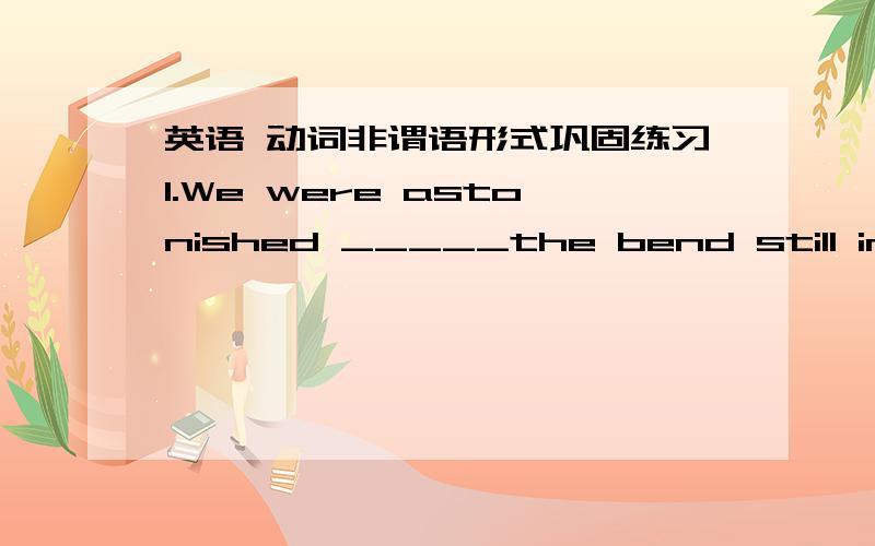 英语 动词非谓语形式巩固练习1.We were astonished _____the bend still in good condition.A.finding B.to find C.find D.to be found2.____from the top of the tower,the south foot of the mountain is a sea of trees.A.Seen B.Seeing C.Have seen D.