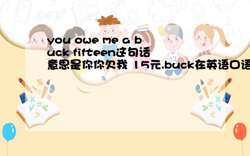 you owe me a buck fifteen这句话意思是你你欠我 15元.buck在英语口语中就是 doller的意思.但为什么要放在前面呢?不可以是 you owe me fifteen bucks?