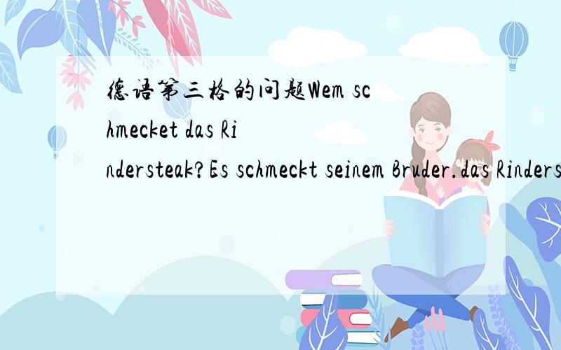 德语第三格的问题Wem schmecket das Rindersteak?Es schmeckt seinem Bruder.das Rindersteak 是主语吗,是第几格 schmecket后接人的第三格吗 这句话怎么翻译