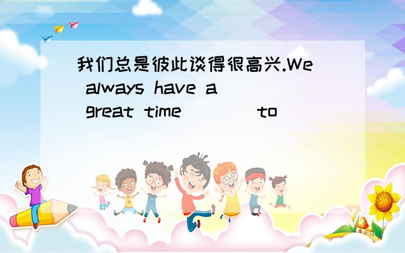 我们总是彼此谈得很高兴.We always have a great time ___ to_________.