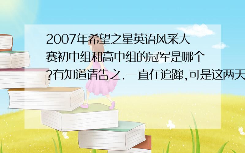 2007年希望之星英语风采大赛初中组和高中组的冠军是哪个?有知道请告之.一直在追蹿,可是这两天没有信号没办法看到,如果谁知道初中组和高中组的冠军请告之.不好意思,我分数很少,只能给