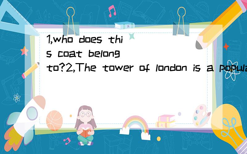 1,who does this coat belong to?2,The tower of london is a popular tourist attraction.3,Two men attacked her outside the bank.4,The exhibition shows fashion through the ages.5,To make tea,first boil some water.6,I bought the plane tickets over the Int