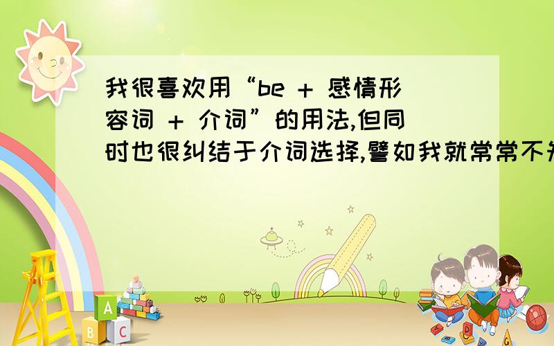 我很喜欢用“be + 感情形容词 + 介词”的用法,但同时也很纠结于介词选择,譬如我就常常不知道该用“be regretful of”还是“be regretful about”还是“be regretful to”还是“be regretful at”,每一个都