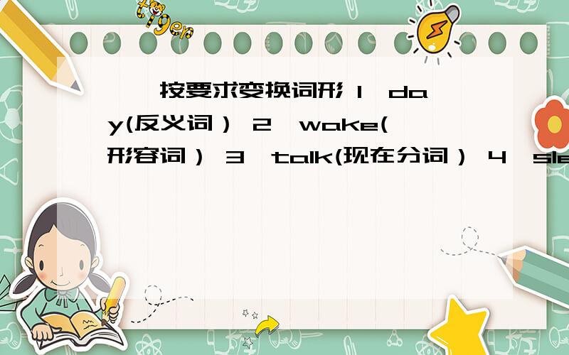 一,按要求变换词形 1,day(反义词） 2,wake(形容词） 3,talk(现在分词） 4,sleep(形容词）     5,boss(复数）     6,postcard(复数）     7,work(过去式）     8,want（过去式）