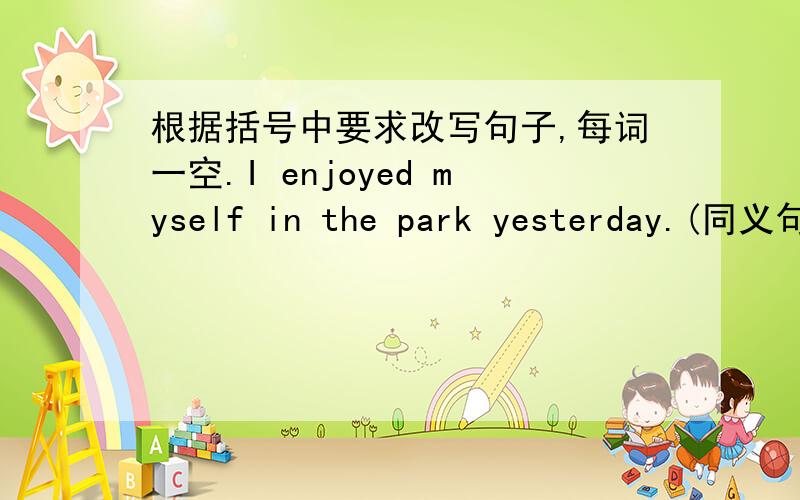 根据括号中要求改写句子,每词一空.I enjoyed myself in the park yesterday.(同义句转换)I ▁▁ ▁▁ ▁▁ ▁▁ in the park yesterday.还有个问题.1.Did you see Mary ▁▁ your way to school?2.The students are dressed ▁▁