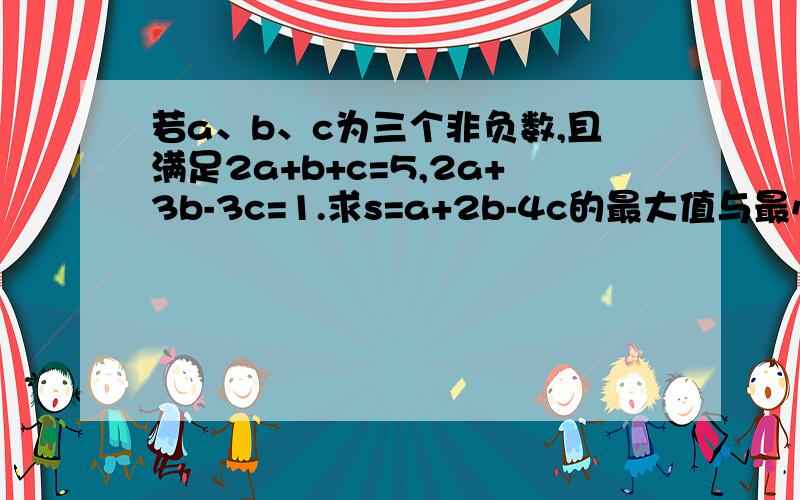 若a、b、c为三个非负数,且满足2a+b+c=5,2a+3b-3c=1.求s=a+2b-4c的最大值与最小值.急 希望今天可以解决