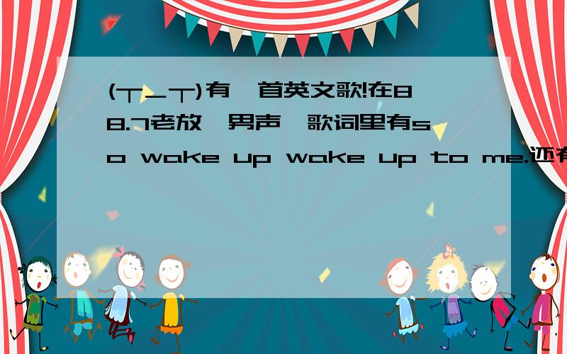 (┬＿┬)有一首英文歌!在88.7老放,男声,歌词里有so wake up wake up to me.还有here we go.名字听着像step the fire之类的~阿阿阿!一定要帮我阿>