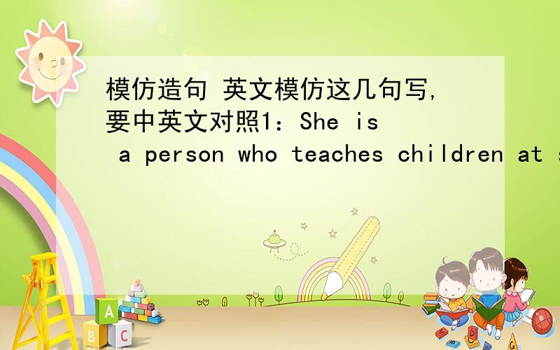 模仿造句 英文模仿这几句写,要中英文对照1：She is a person who teaches children at school.（teacher）2:This is a person who is the sister of Mary's mother.(aunt)就是让别人猜一样东西,要十句!急,希望各位懂英语的