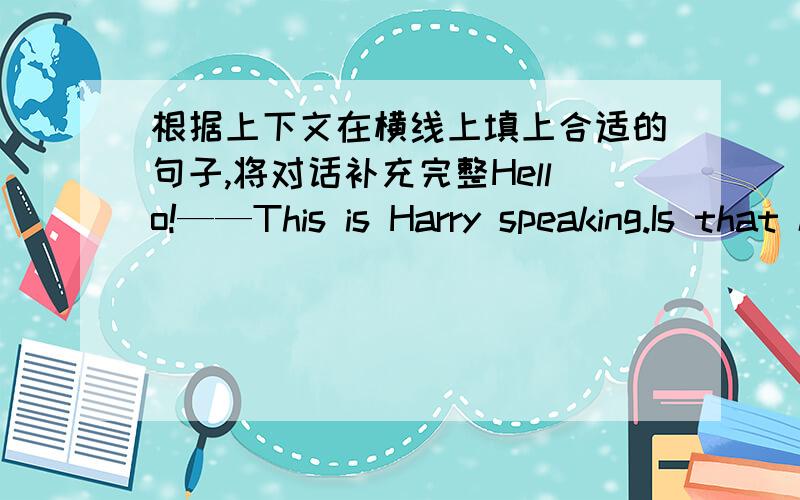 根据上下文在横线上填上合适的句子,将对话补充完整Hello!——This is Harry speaking.Is that kate?yes!I want to go to the library this afternoon.————yes,i can go with you.but ——————————yes,it‘s very f