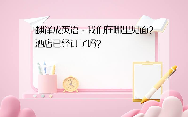 翻译成英语：我们在哪里见面?酒店已经订了吗?