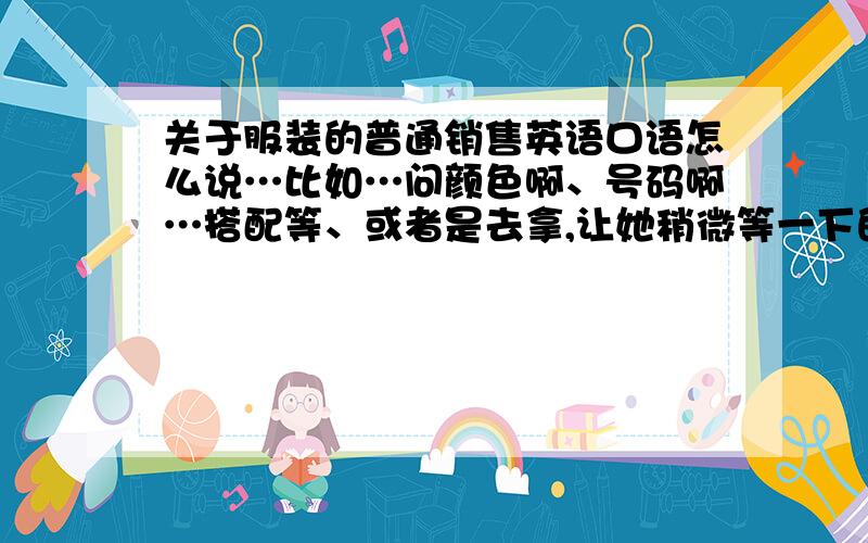 关于服装的普通销售英语口语怎么说…比如…问颜色啊、号码啊…搭配等、或者是去拿,让她稍微等一下的话…