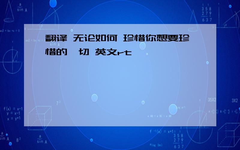 翻译 无论如何 珍惜你想要珍惜的一切 英文rt