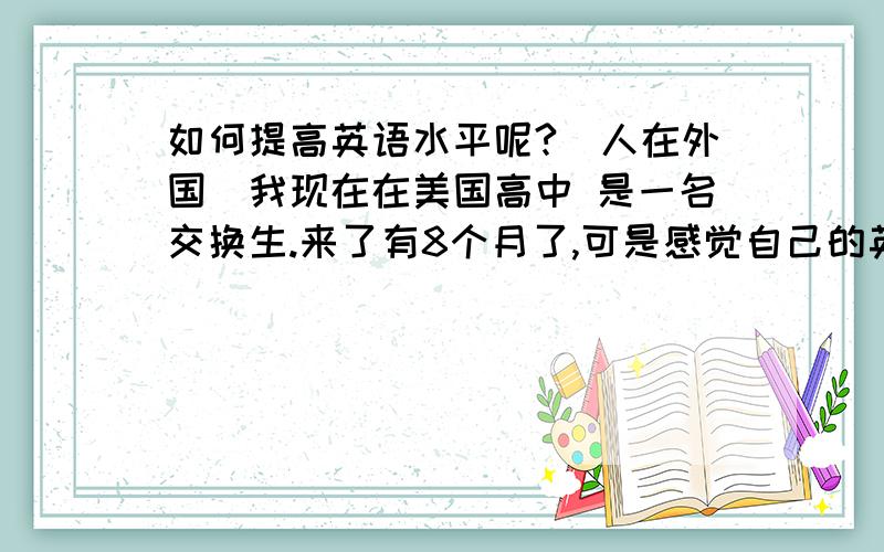 如何提高英语水平呢?（人在外国）我现在在美国高中 是一名交换生.来了有8个月了,可是感觉自己的英语水平提高并不多.我明白我需要多说英语 可是上课发言机会很少 平时跟同学说话 也总