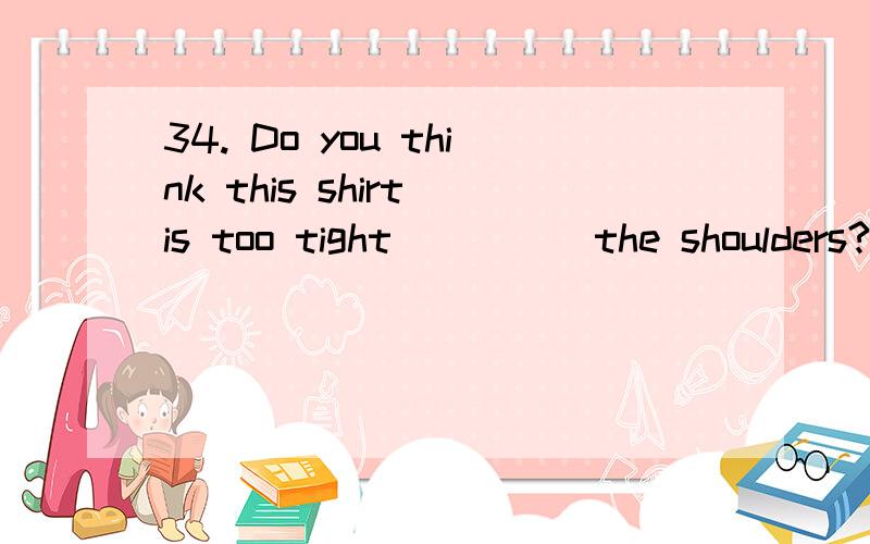 34. Do you think this shirt is too tight ____ the shoulders?A. at  B. on  C. to  D. across请问为什么是D不是A?可不可以给我列一些介词的常用,谢谢