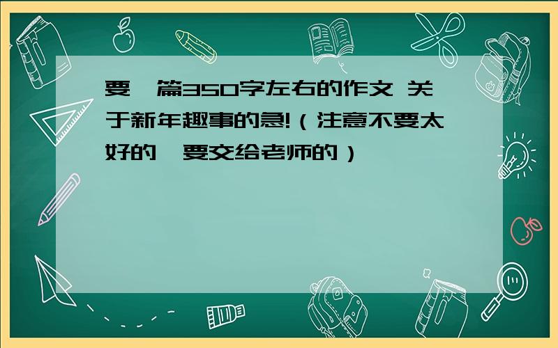 要一篇350字左右的作文 关于新年趣事的急!（注意不要太好的  要交给老师的）