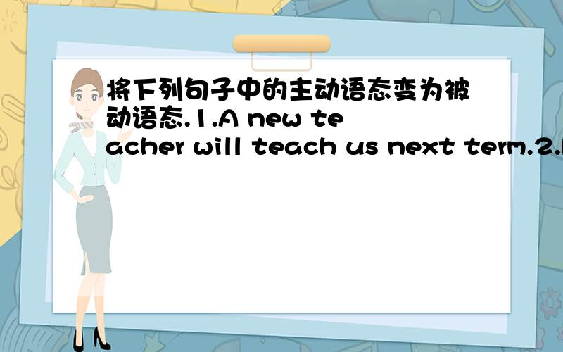 将下列句子中的主动语态变为被动语态.1.A new teacher will teach us next term.2.People will laugh at you if you speak like that.3,We will carry on over conversation tomorrow morning.4.We will paint the wall white tomorrow.5.Sue is going