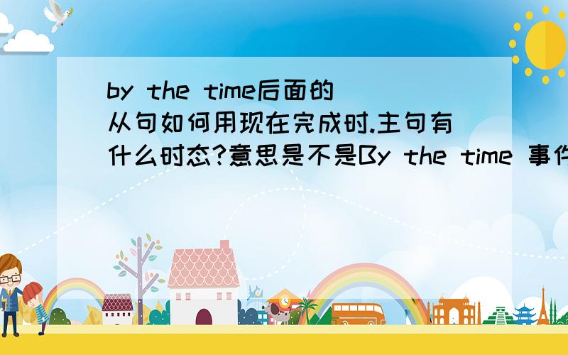 by the time后面的从句如何用现在完成时.主句有什么时态?意思是不是By the time 事件A就是表示在事件A发生以前怎么样了（主句的动作或者状态）?