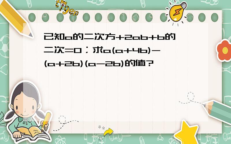 已知a的二次方+2ab+b的二次=0；求a(a+4b)-(a+2b)(a-2b)的值?