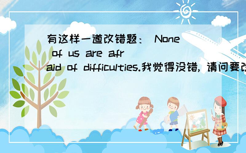 有这样一道改错题： None of us are afraid of difficulties.我觉得没错, 请问要改吗?