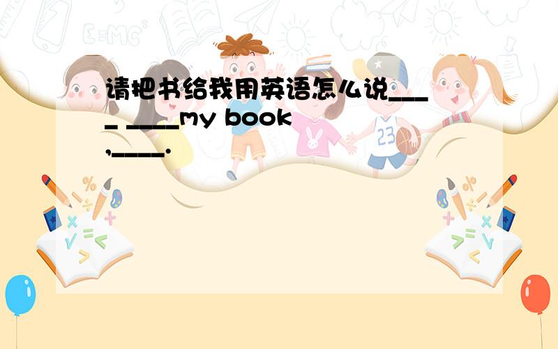 请把书给我用英语怎么说____ ____my book ,____.