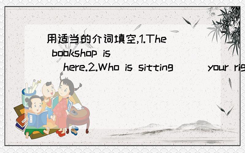 用适当的介词填空,1.The bookshop is ( )here.2.Who is sitting ( )your rigut in your class?3.Can you tell me the way ( )the nearest supermarket?4.Please turn right( )Xingfu Road,and you can see the hospital.5.Please look at the map( )China.6.I g