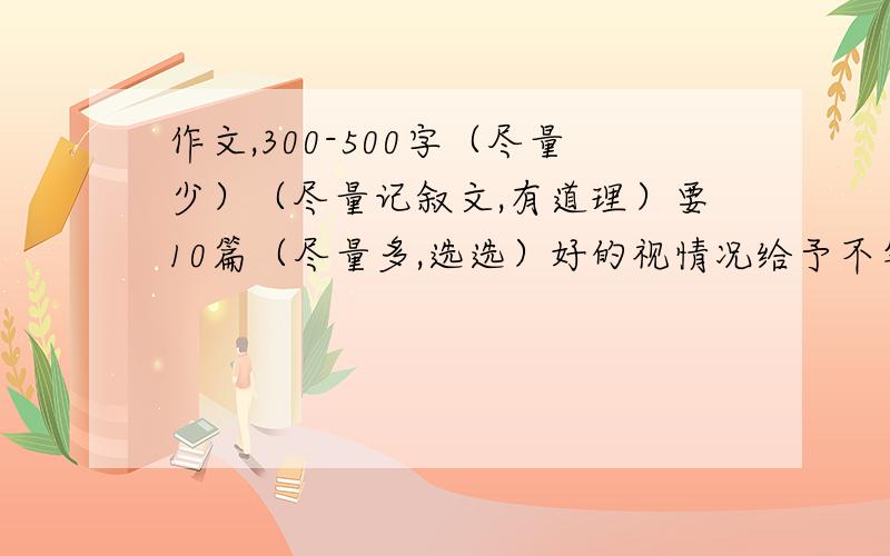 作文,300-500字（尽量少）（尽量记叙文,有道理）要10篇（尽量多,选选）好的视情况给予不等分,视采纳个数,作文可原创也可复制粘贴,只要凑够10篇以上即可!