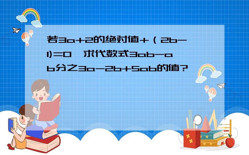 若3a+2的绝对值+（2b-1)=0,求代数式3ab-ab分之3a-2b+5ab的值?