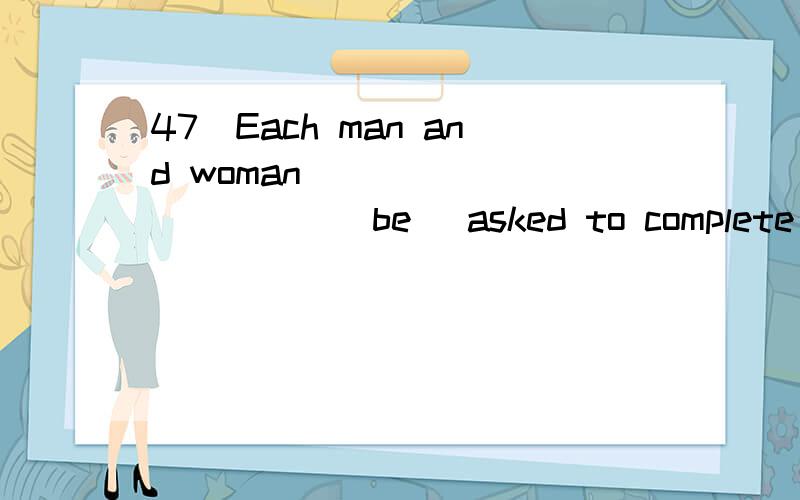 47．Each man and woman____________(be) asked to complete a form.