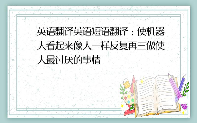 英语翻译英语短语翻译：使机器人看起来像人一样反复再三做使人最讨厌的事情