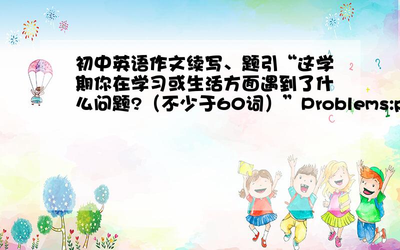 初中英语作文续写、题引“这学期你在学习或生活方面遇到了什么问题?（不少于60词）”Problems:past :have much freetime have less homework.now :con't...be not allowed to.Soluting:ask...for help.OR .standy by.Plans:I wil