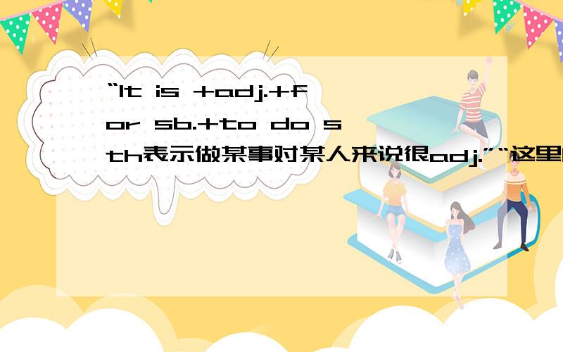 “It is +adj.+for sb.+to do sth表示做某事对某人来说很adj.”“这里的adj.是do sth.的属性 里面的sb.跟adj.没有直接联系”