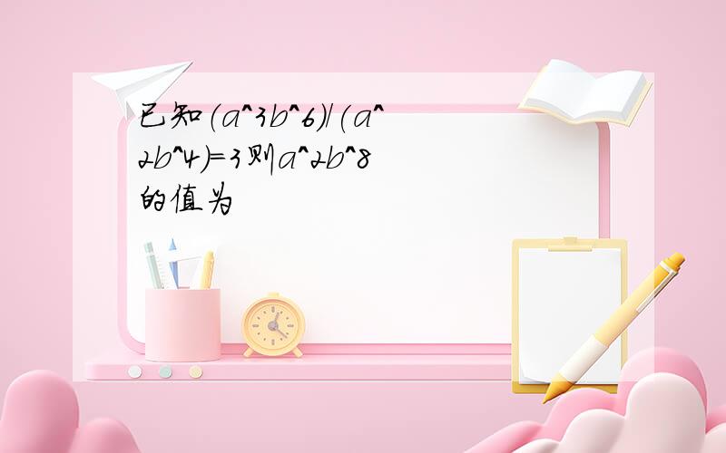 已知（a^3b^6)/(a^2b^4)=3则a^2b^8的值为