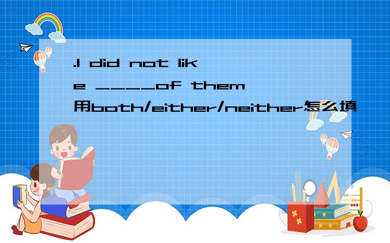 .I did not like ____of them 用both/either/neither怎么填