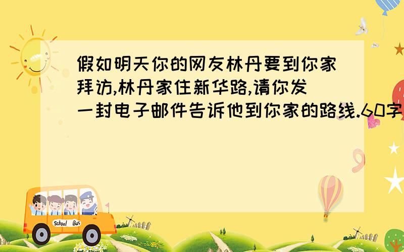 假如明天你的网友林丹要到你家拜访,林丹家住新华路,请你发一封电子邮件告诉他到你家的路线.60字（ ）提示词：Xinhua Road,the first street,right,the No.202bus,the library,across from,thefourth floor