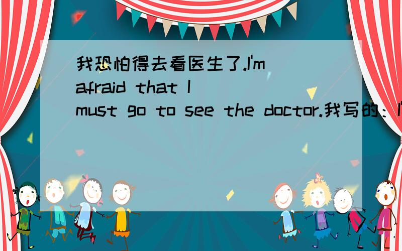我恐怕得去看医生了.I'm afraid that I must go to see the doctor.我写的：I'm afraid that I must see the doctor.这样写可以吗?