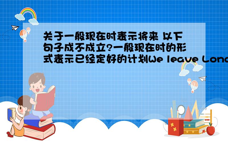 关于一般现在时表示将来 以下句子成不成立?一般现在时的形式表示已经定好的计划We leave London at 10:00 next Tuesday and arrive in Paris at 13:00.We spend two hours in Paris and leave again at 15:00.We arrive in Rome at