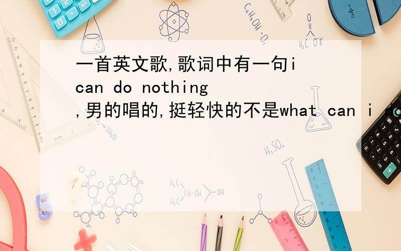 一首英文歌,歌词中有一句i can do nothing,男的唱的,挺轻快的不是what can i do 也不是 all can i do歌词里肯定有这句话的!可是百度就是搜不到呀~挺耳熟能详的