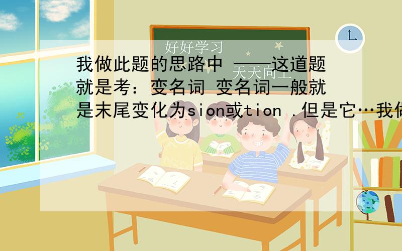 我做此题的思路中 ——这道题就是考：变名词 变名词一般就是末尾变化为sion或tion .但是它…我做此题的思路中 有问题吗?——这道题就是考：变名词 变名词一般就是末尾变化为sion或tion .但