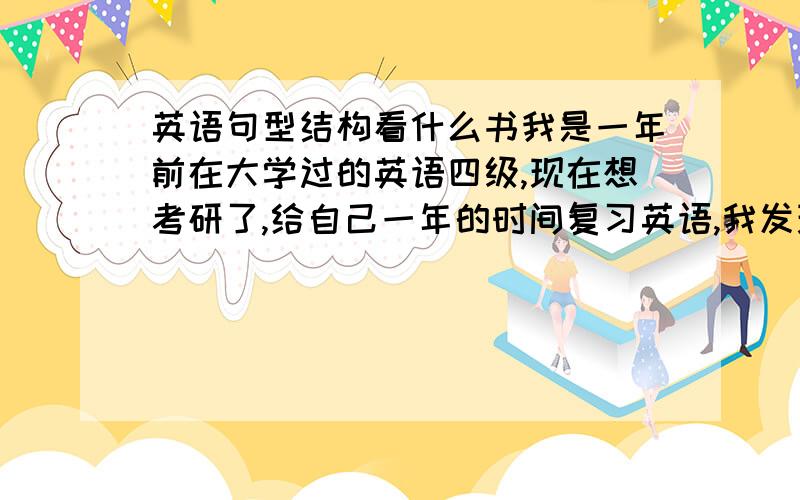 英语句型结构看什么书我是一年前在大学过的英语四级,现在想考研了,给自己一年的时间复习英语,我发现英语我忘记的差不多了,我必须从基础开始,准备抓单词,语法结构,背新概念,单词书已