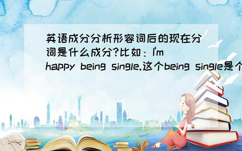 英语成分分析形容词后的现在分词是什么成分?比如：I'm happy being single.这个being single是个什么成分?解释的时候能举个例子最好 THX!