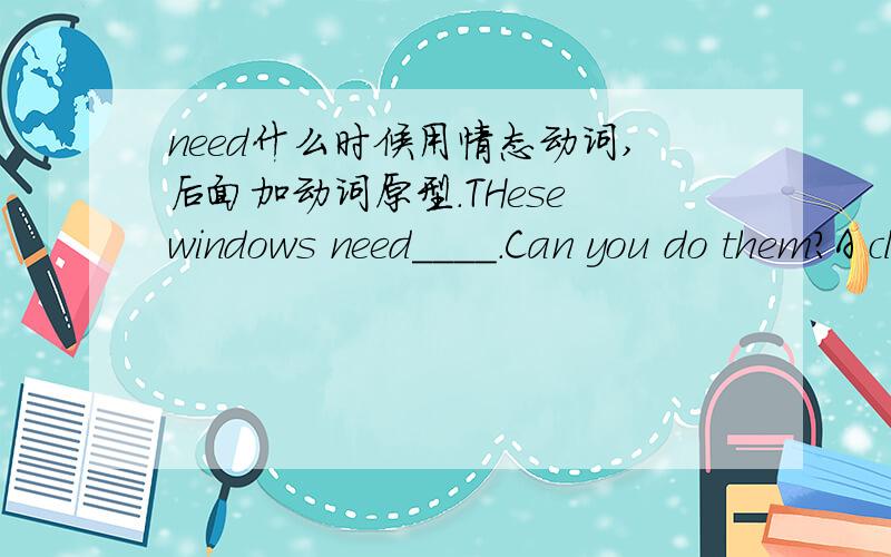 need什么时候用情态动词,后面加动词原型.THese windows need____.Can you do them?A claenB cleaning我本身知道need,want等词后面＋ing 主动表被动.ing＝ to be done.但need又有情态动词的意思,如果是情态动词后面