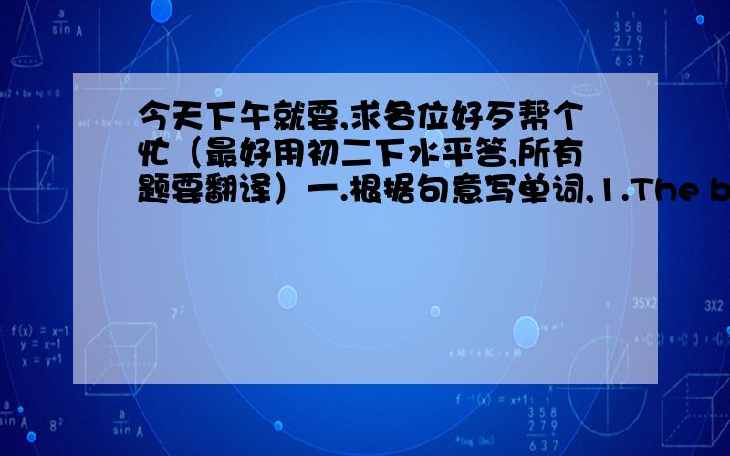 今天下午就要,求各位好歹帮个忙（最好用初二下水平答,所有题要翻译）一.根据句意写单词,1.The boy wants to be a ________because he likes cutting hair very much.2.My mather is cooking in the _________.3.To my _______,s