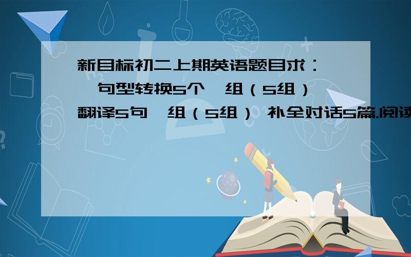 新目标初二上期英语题目求：   句型转换5个一组（5组）翻译5句一组（5组） 补全对话5篇.阅读理解及完形填空各6篇.一定要是初二上期英语的各位好心帮帮忙事后我再追加20分帮帮忙啊能不