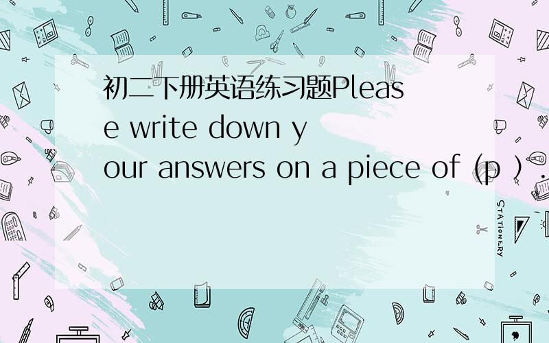 初二下册英语练习题Please write down your answers on a piece of (p ）.用适当形式填空I think she ( ) a good teather in five years.They ( ) to the moon in ten years.I'm an engineer.Now I ( ) for a big company.Do you engoy ( ) here?Yes,w