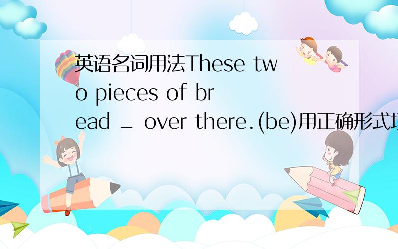 英语名词用法These two pieces of bread _ over there.(be)用正确形式填空