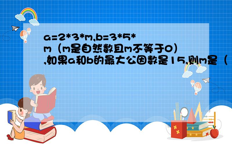 a=2*3*m,b=3*5*m（m是自然数且m不等于0）,如果a和b的最大公因数是15,则m是（ ）,a和b的最小公倍数是（