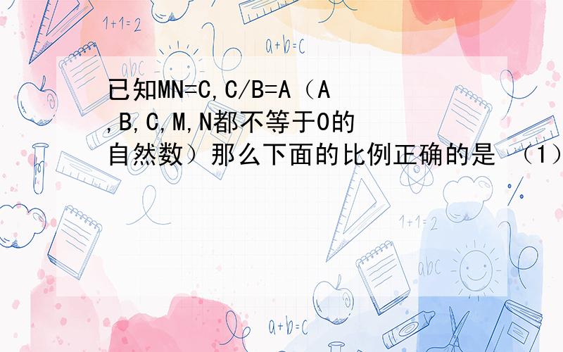 已知MN=C,C/B=A（A,B,C,M,N都不等于0的自然数）那么下面的比例正确的是 （1）m/n=b/a (2)n/m=a/b (3)m已知MN=C,C/B=A（A,B,C,M,N都不等于0的自然数）那么下面的比例正确的是 （1）m/n=b/a (2)n/m=a/b (3)m/a=b/n