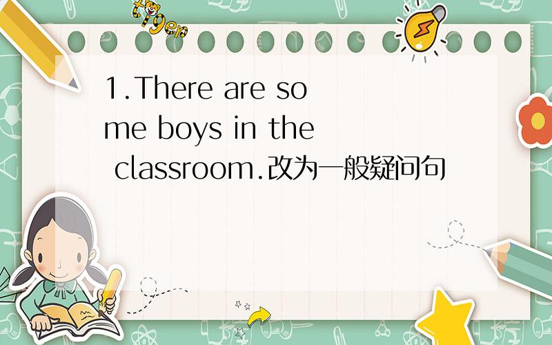 1.There are some boys in the classroom.改为一般疑问句