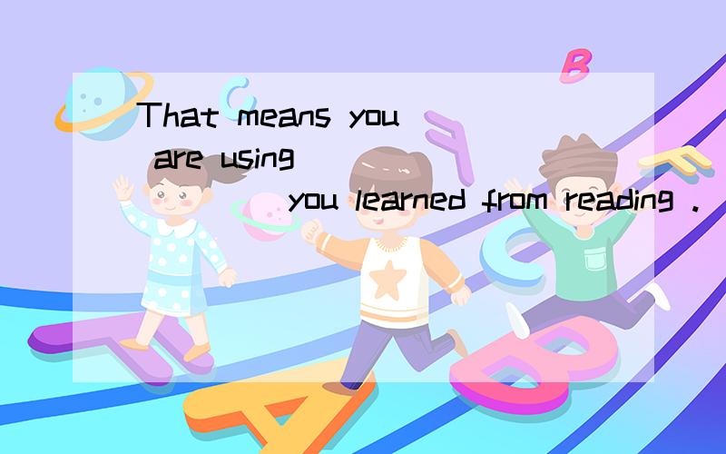 That means you are using _______ you learned from reading .(说明选的原因)A.that B.it C.what D.things 这里选C,为什么不用 that ,别人说是 learned 缺少宾语用what 作宾语 ,怎么看出来他缺少宾语的?that和what 有什么区