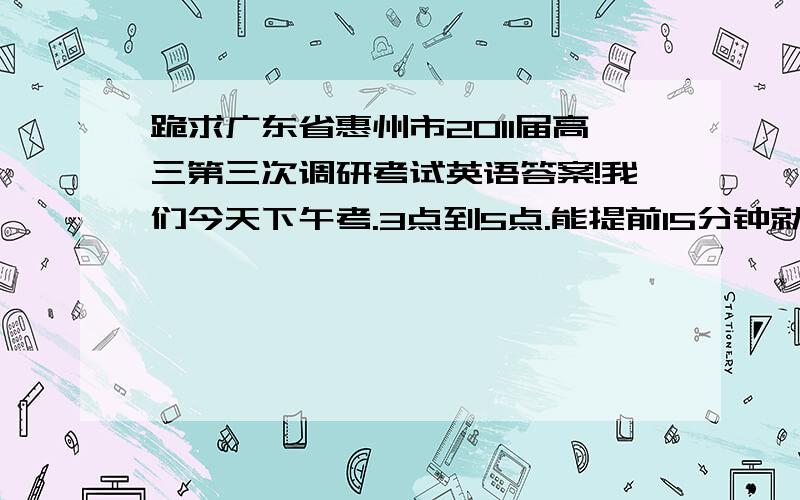 跪求广东省惠州市2011届高三第三次调研考试英语答案!我们今天下午考.3点到5点.能提前15分钟就OK,我的分全给了!别给全错的就行.也别错太多,最好是标准答案.